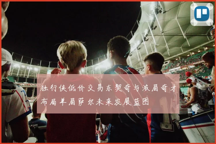 独行侠低价交易东契奇与浓眉奇才布局羊眉萨尔未来发展蓝图