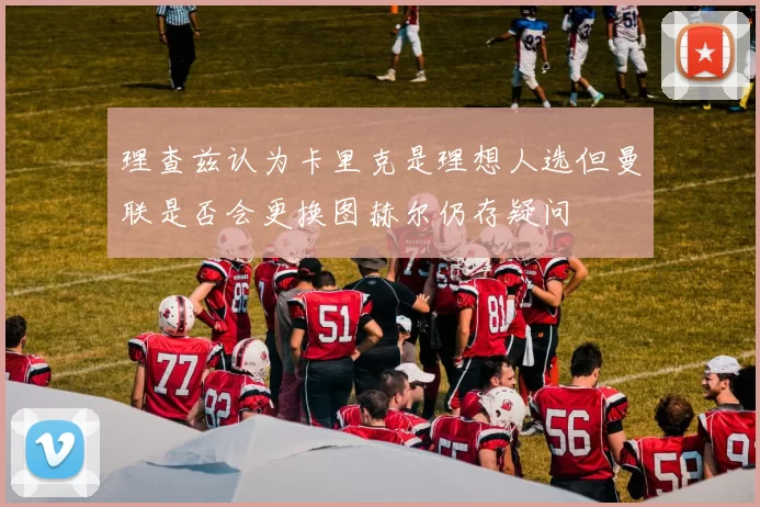 理查兹认为卡里克是理想人选但曼联是否会更换图赫尔仍存疑问