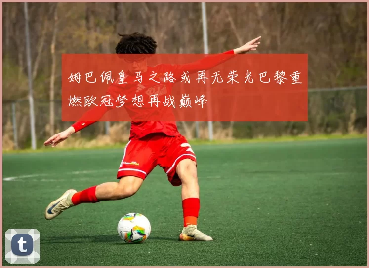 姆巴佩皇马之路或再无荣光巴黎重燃欧冠梦想再战巅峰