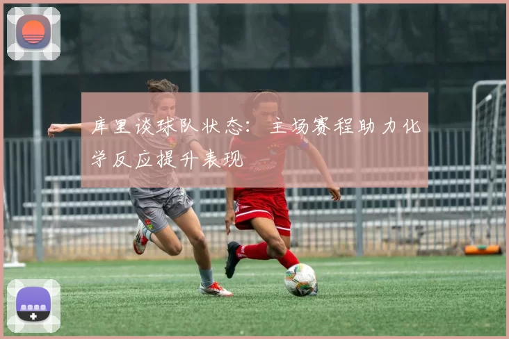 库里谈球队状态：主场赛程助力化学反应提升表现
