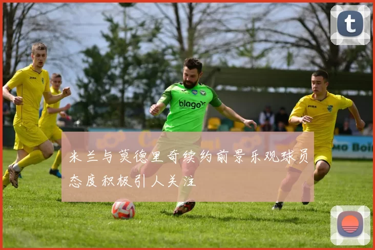 米兰与莫德里奇续约前景乐观球员态度积极引人关注