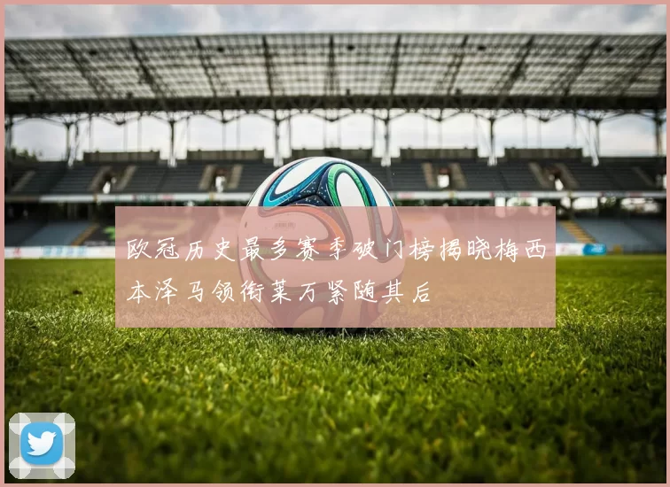 欧冠历史最多赛季破门榜揭晓梅西本泽马领衔莱万紧随其后
