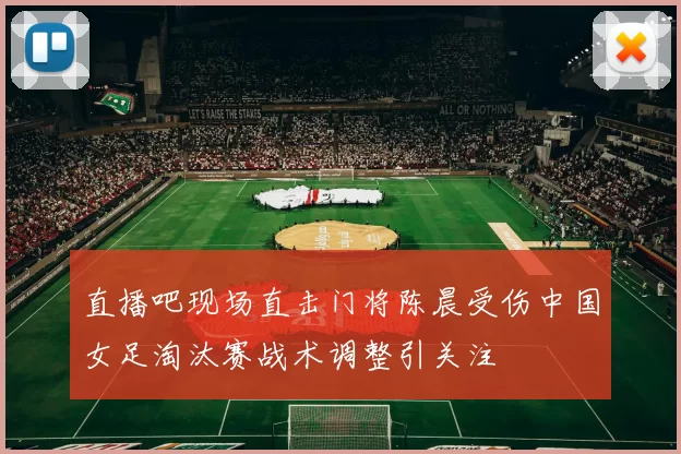 直播吧现场直击门将陈晨受伤中国女足淘汰赛战术调整引关注