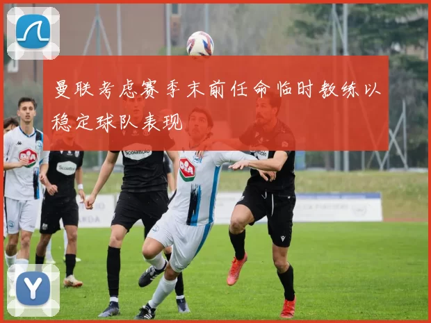 曼联考虑赛季末前任命临时教练以稳定球队表现