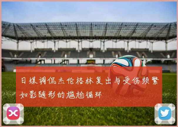 日媒调侃杰伦格林复出与受伤频繁如影随形的尴尬循环